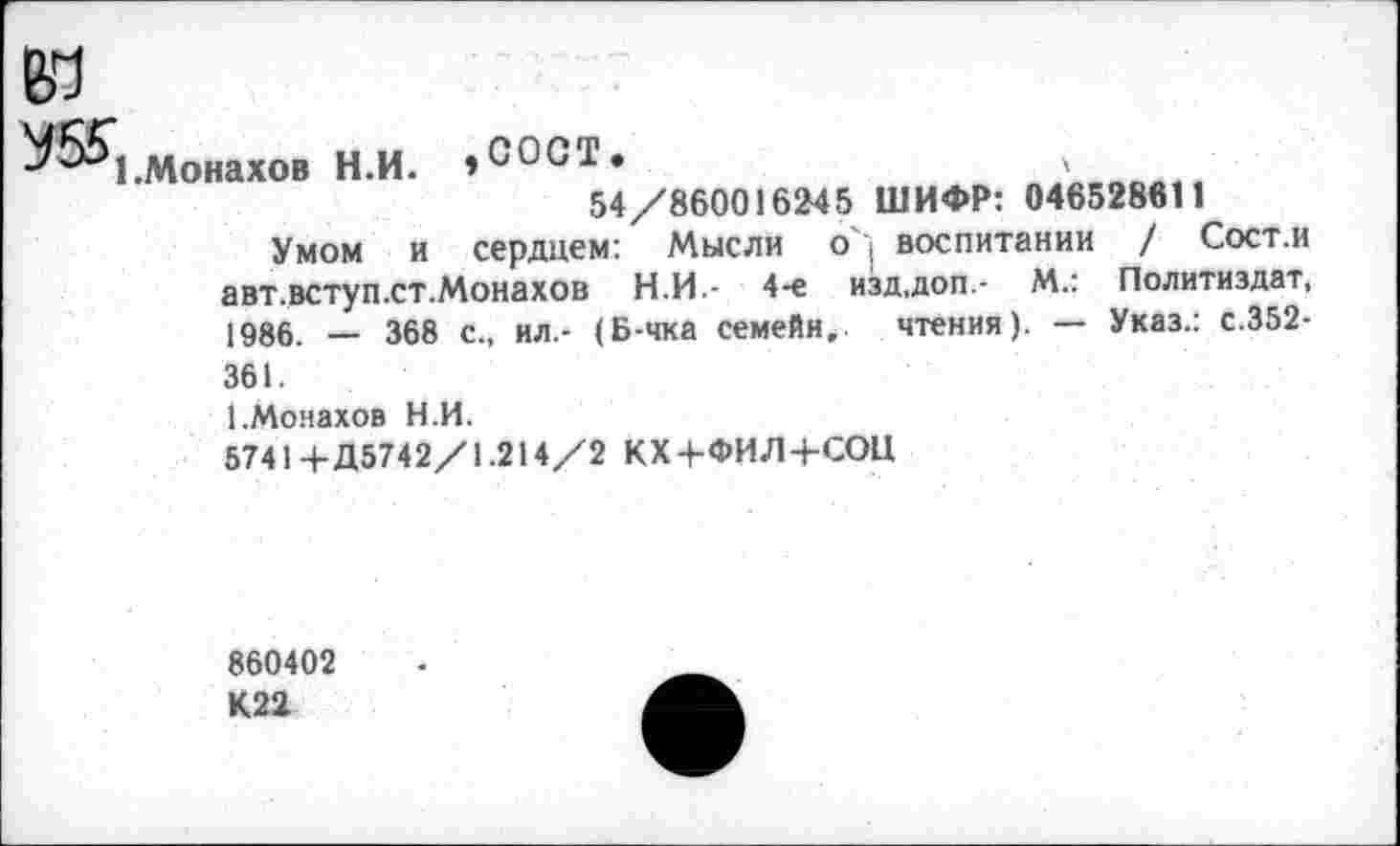 ﻿м
^55*1 .Монахов Н.И. »СОСТ»	,
54/860016245 ШИФР: 046528611
Умом и сердцем: Мысли о', воспитании / Сост.и авт.вступ.ст.Монахов Н.И- 4-е изд,доп- М.: Политиздат, 1986. — 368 с„ ил.- (Б-чка семейи, чтения). — Указ.: с.352-361.
1.Монахов Н.И.
57414-Д5742/1.214/2 КХ+ФИЛ+СОЦ
860402 К22